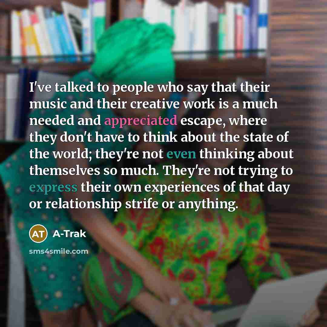 “I've talked to people who say that their music and their creative work is a much needed and appreciated escape, where they don't have to think about the state of the world; they're not even thinking about themselves so much. They're not trying to express their own experiences of that day or…” quote by A-Trak
