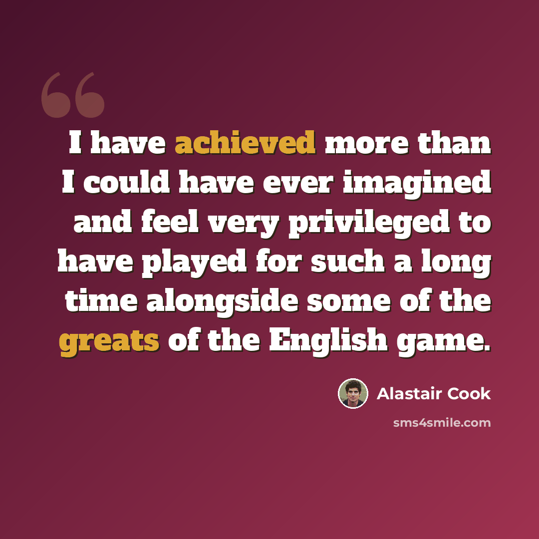 “I have achieved more than I could have ever imagined and feel very privileged to have played for such a long time alongside some of the greats of the English game.” quote by Alastair Cook