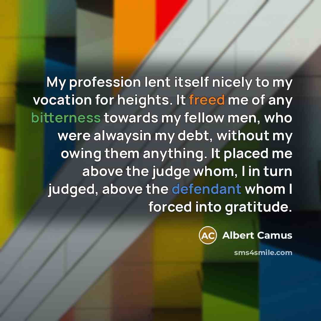 “My profession lent itself nicely to my vocation for heights. It freed me of any bitterness towards my fellow men, who were alwaysin my debt, without my owing them anything. It placed me above the judge whom, I in turn judged, above the defendant whom I forced into gratitude.” quote by Albert Camus