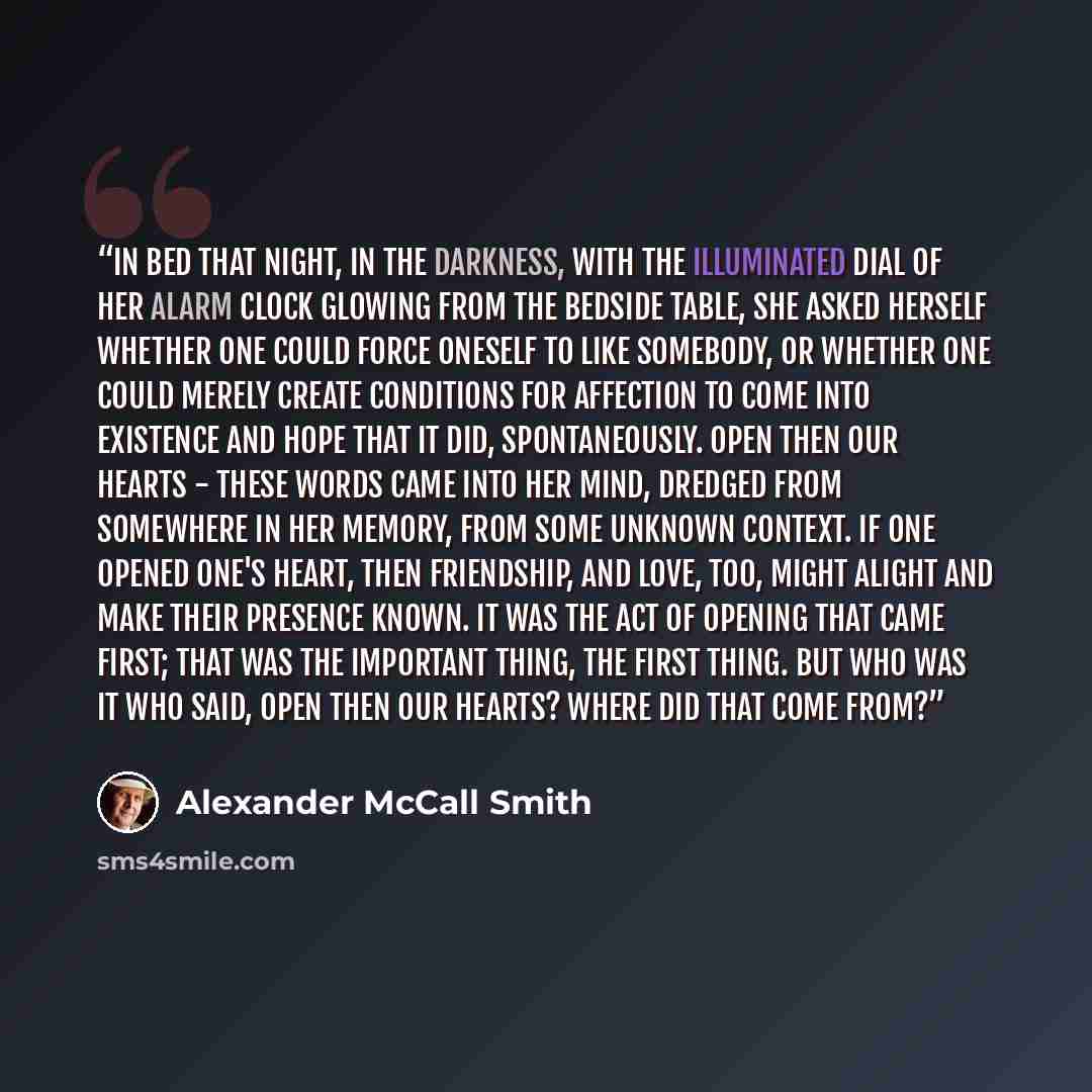 “In bed that night, in the darkness, with the illuminated dial of her alarm clock glowing from the bedside table, she asked herself whether one could force oneself to like somebody, or whether one could merely create conditions for affection to come into existence and hope that it did…” quote by Alexander McCall Smith