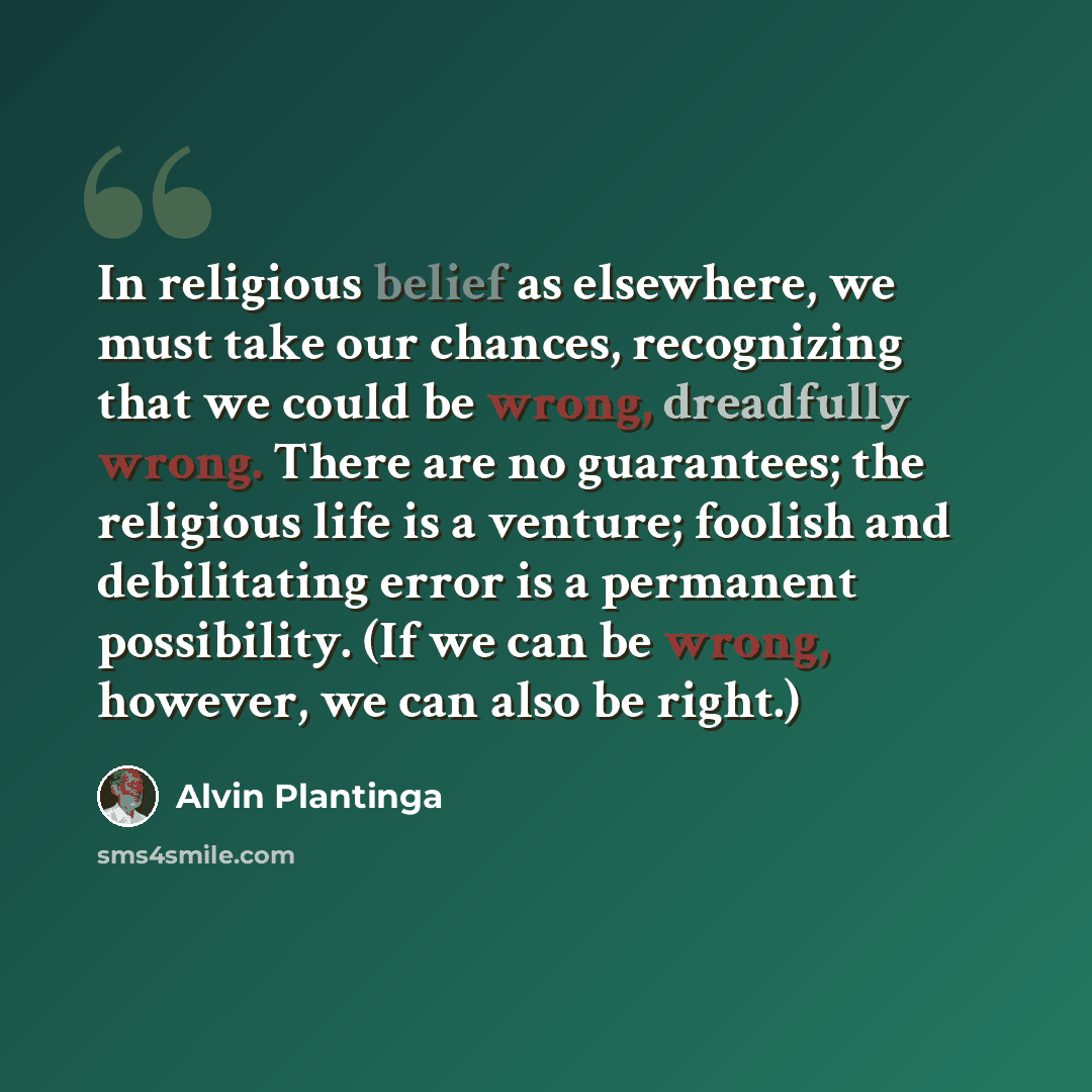 “In religious belief as elsewhere, we must take our chances, recognizing that we could be wrong, dreadfully wrong. There are no guarantees; the religious life is a venture; foolish and debilitating error is a permanent possibility. (If we can be wrong, however, we can also be right.)” quote by Alvin Plantinga