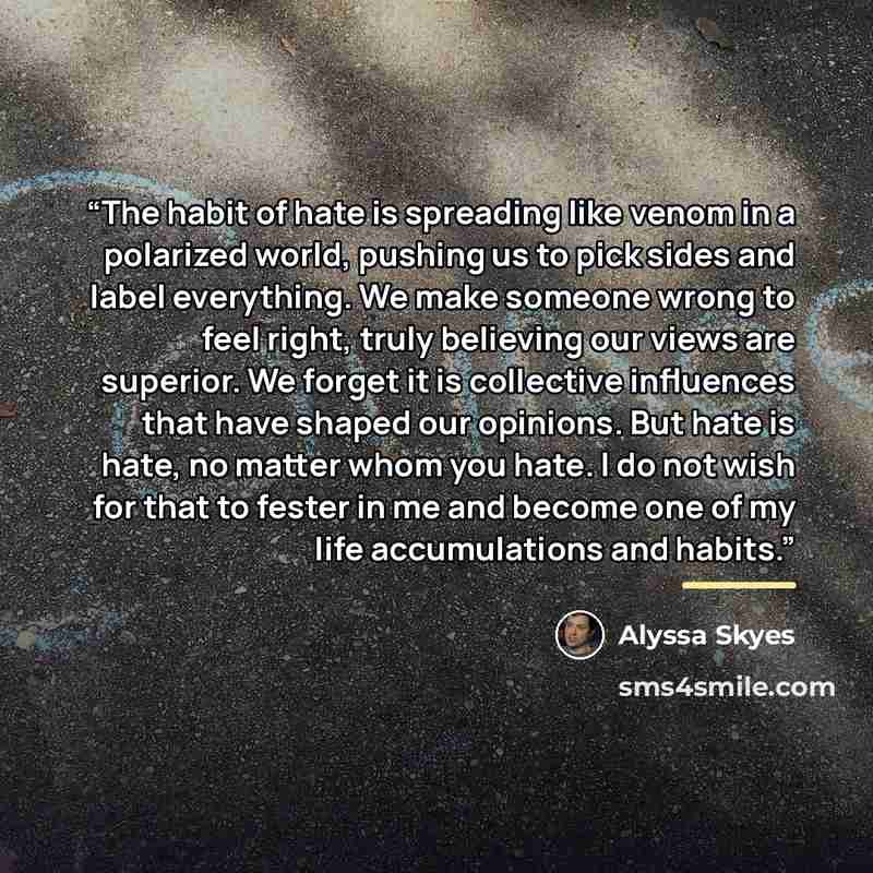 “The habit of hate is spreading like venom in a polarized world, pushing us to pick sides and label everything. We make someone wrong to feel right, truly believing our views are superior. We forget it is collective influences that have shaped our opinions. But hate is hate, no matter whom you…” quote by Alyssa Skyes