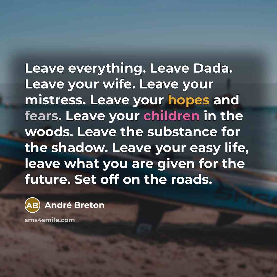 “Leave everything. Leave Dada. Leave your wife. Leave your mistress. Leave your hopes and fears. Leave your children in the woods. Leave the substance for the shadow. Leave your easy life, leave what you are given for the future. Set off on the roads.” quote by Andre Breton