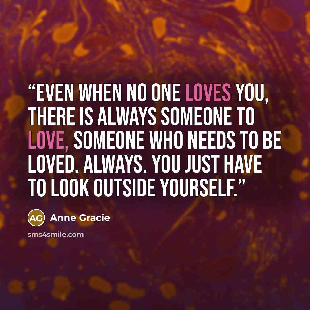 “Even when no one loves you, there is always someone to love, someone who needs to be loved. Always. You just have to look outside yourself.” quote by Anne Gracie