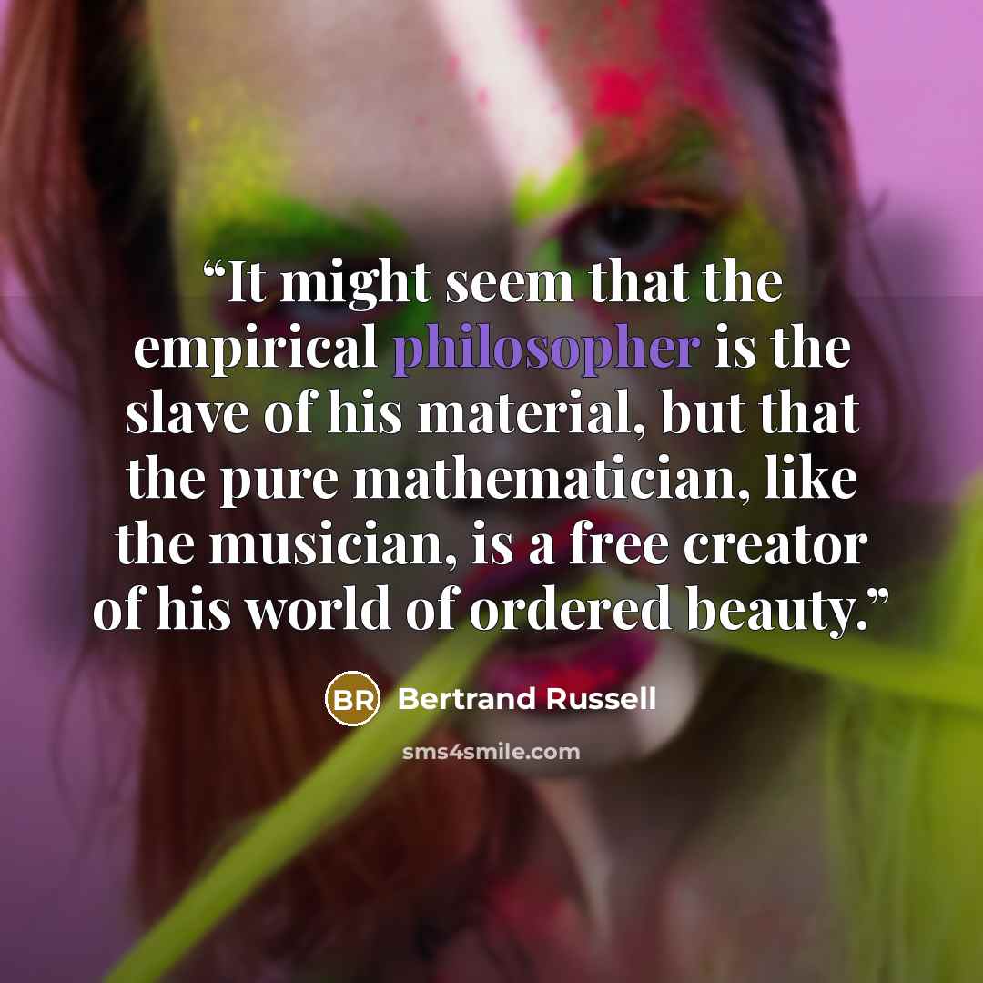 “It might seem that the empirical philosopher is the slave of his material, but that the pure mathematician, like the musician, is a free creator of his world of ordered beauty.” quote by Bertrand Russell