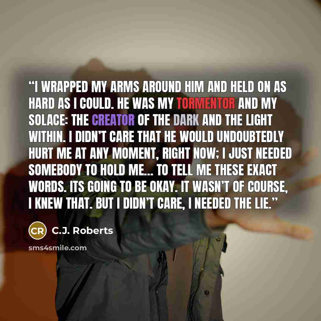 “I wrapped my arms around him and held on as hard as I could. He was my tormentor and my solace: the creator of the dark and the light within. I didn’t care that he would undoubtedly hurt me at any moment, right now; I just needed somebody to hold me… To tell me these exact words. Its going to be…” quote by C.J. Roberts