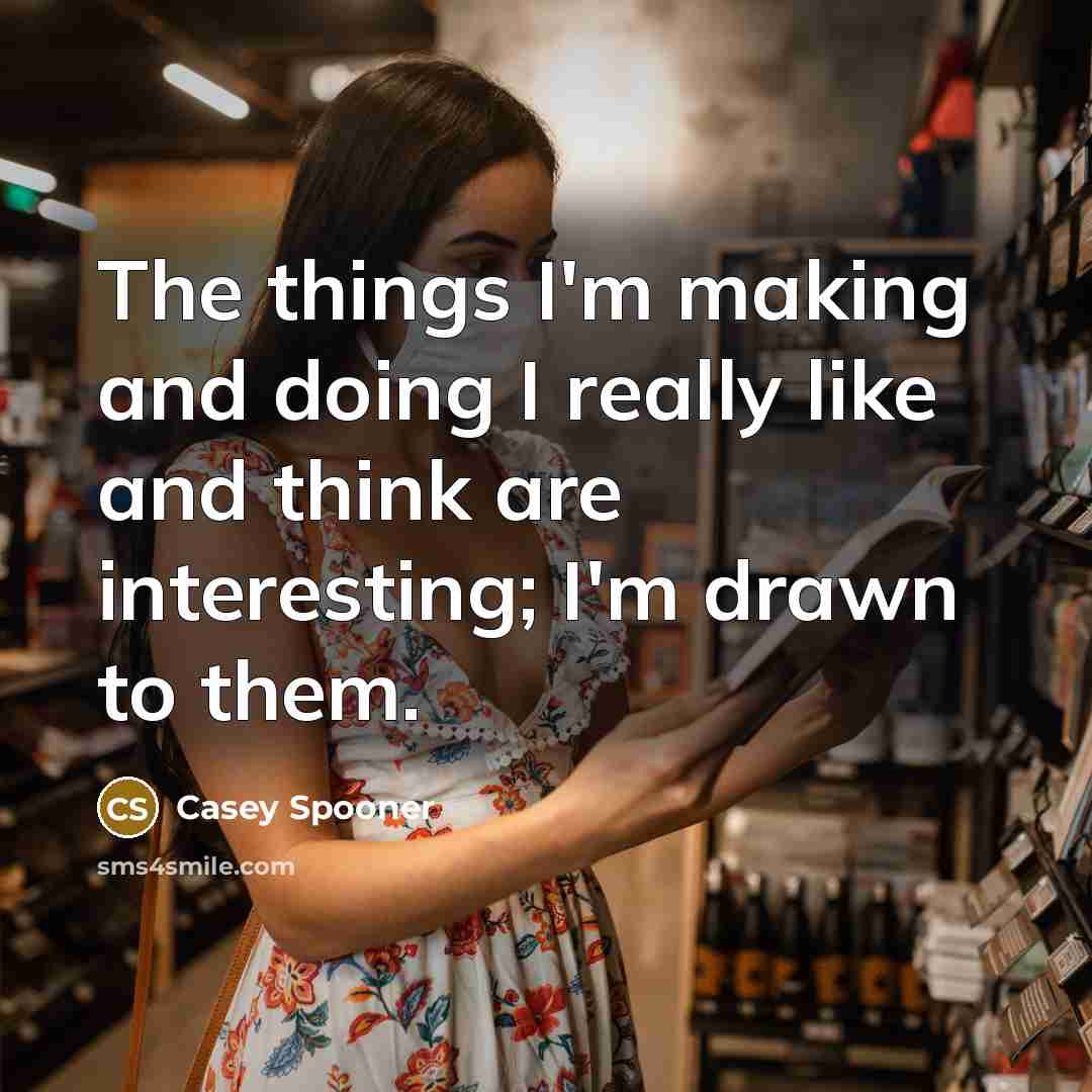 “The things I'm making and doing I really like and think are interesting; I'm drawn to them.” quote by Casey Spooner