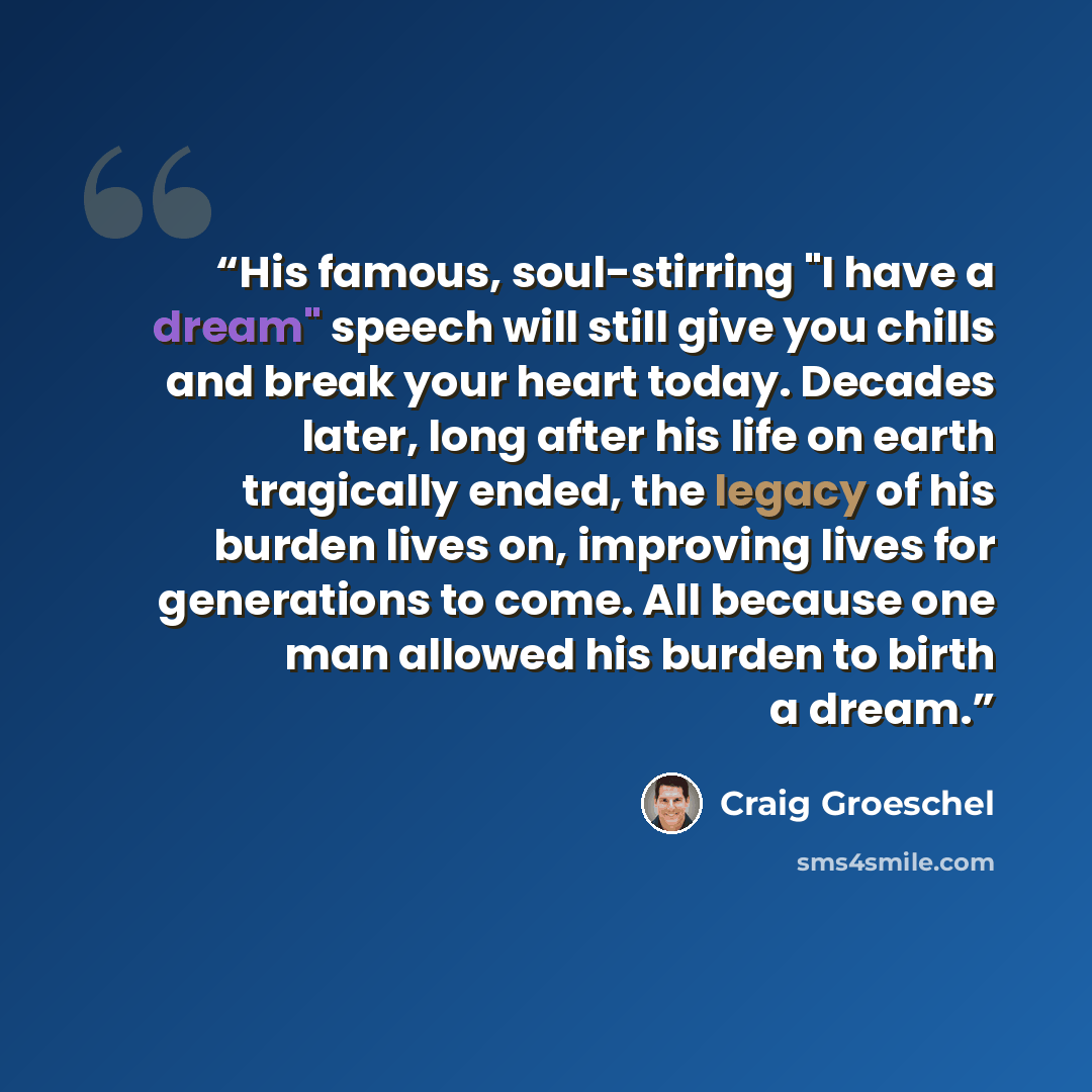 “His famous, soul-stirring "I have a dream" speech will still give you chills and break your heart today. Decades later, long after his life on earth tragically ended, the legacy of his burden lives on, improving lives for generations to come. All because one man allowed his burden to birth a dream.” quote by Craig Groeschel