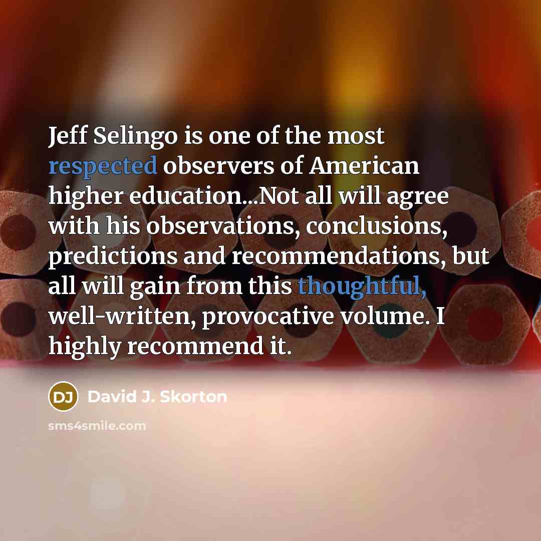 “Jeff Selingo is one of the most respected observers of American higher education...Not all will agree with his observations, conclusions, predictions and recommendations, but all will gain from this thoughtful, well-written, provocative volume. I highly recommend it.” quote by David J. Skorton