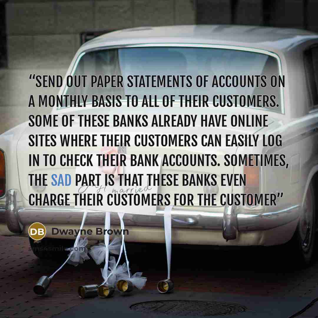 “send out paper statements of accounts on a monthly basis to all of their customers. Some of these banks already have online sites where their customers can easily log in to check their bank accounts. Sometimes, the sad part is that these banks even charge their customers for the customer” quote by Dwayne Brown