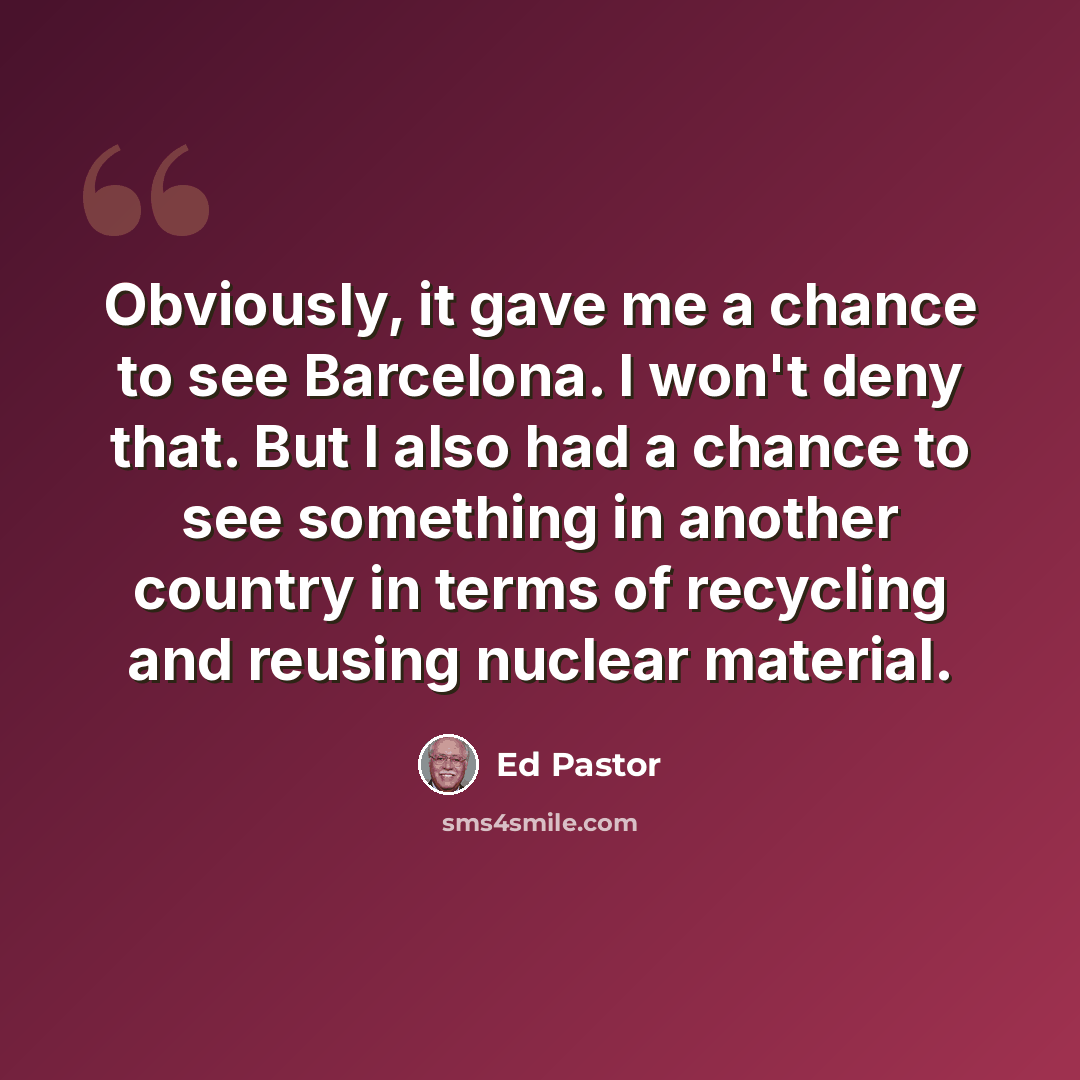 “Obviously, it gave me a chance to see Barcelona. I won't deny that. But I also had a chance to see something in another country in terms of recycling and reusing nuclear material.” quote by Ed Pastor