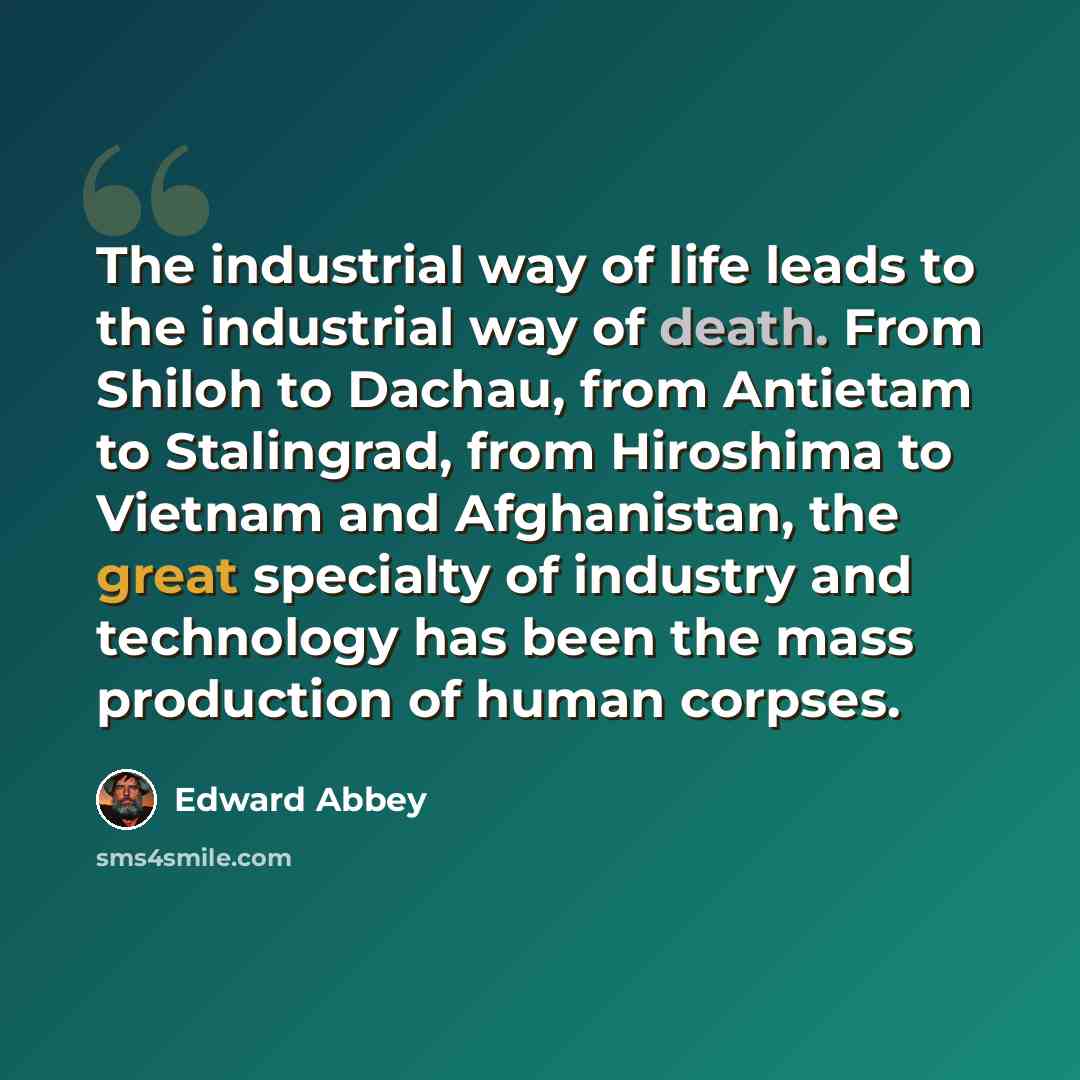 “The industrial way of life leads to the industrial way of death. From Shiloh to Dachau, from Antietam to Stalingrad, from Hiroshima to Vietnam and Afghanistan, the great specialty of industry and technology has been the mass production of human corpses.” quote by Edward Abbey