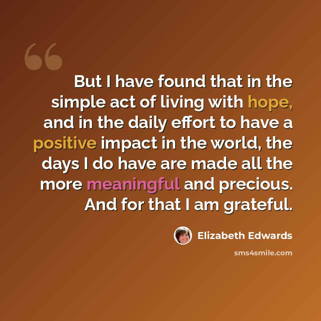“But I have found that in the simple act of living with hope, and in the daily effort to have a positive impact in the world, the days I do have are made all the more meaningful and precious. And for that I am grateful.” quote by Elizabeth Edwards