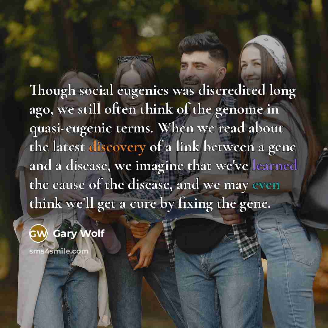 “Though social eugenics was discredited long ago, we still often think of the genome in quasi-eugenic terms. When we read about the latest discovery of a link between a gene and a disease, we imagine that we've learned the cause of the disease, and we may even think we'll get a cure by fixing the…” quote by Gary Wolf