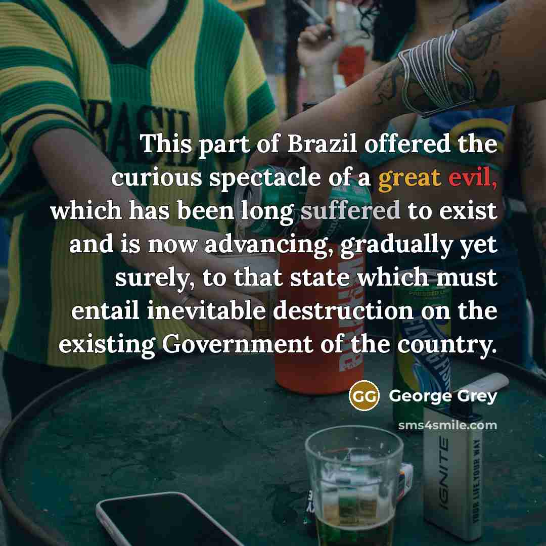 “This part of Brazil offered the curious spectacle of a great evil, which has been long suffered to exist and is now advancing, gradually yet surely, to that state which must entail inevitable destruction on the existing Government of the country.” quote by George Grey