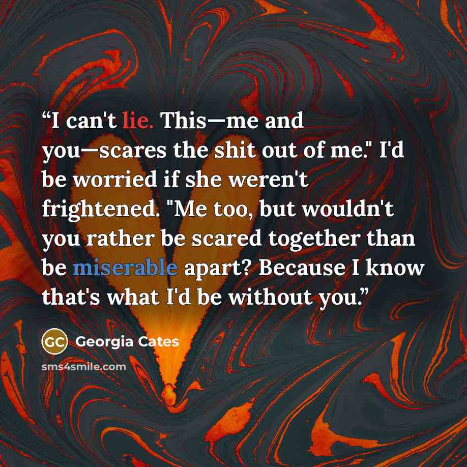 “I can't lie. This—me and you—scares the shit out of me." I'd be worried if she weren't frightened. "Me too, but wouldn't you rather be scared together than be miserable apart? Because I know that's what I'd be without you.” quote by Georgia Cates