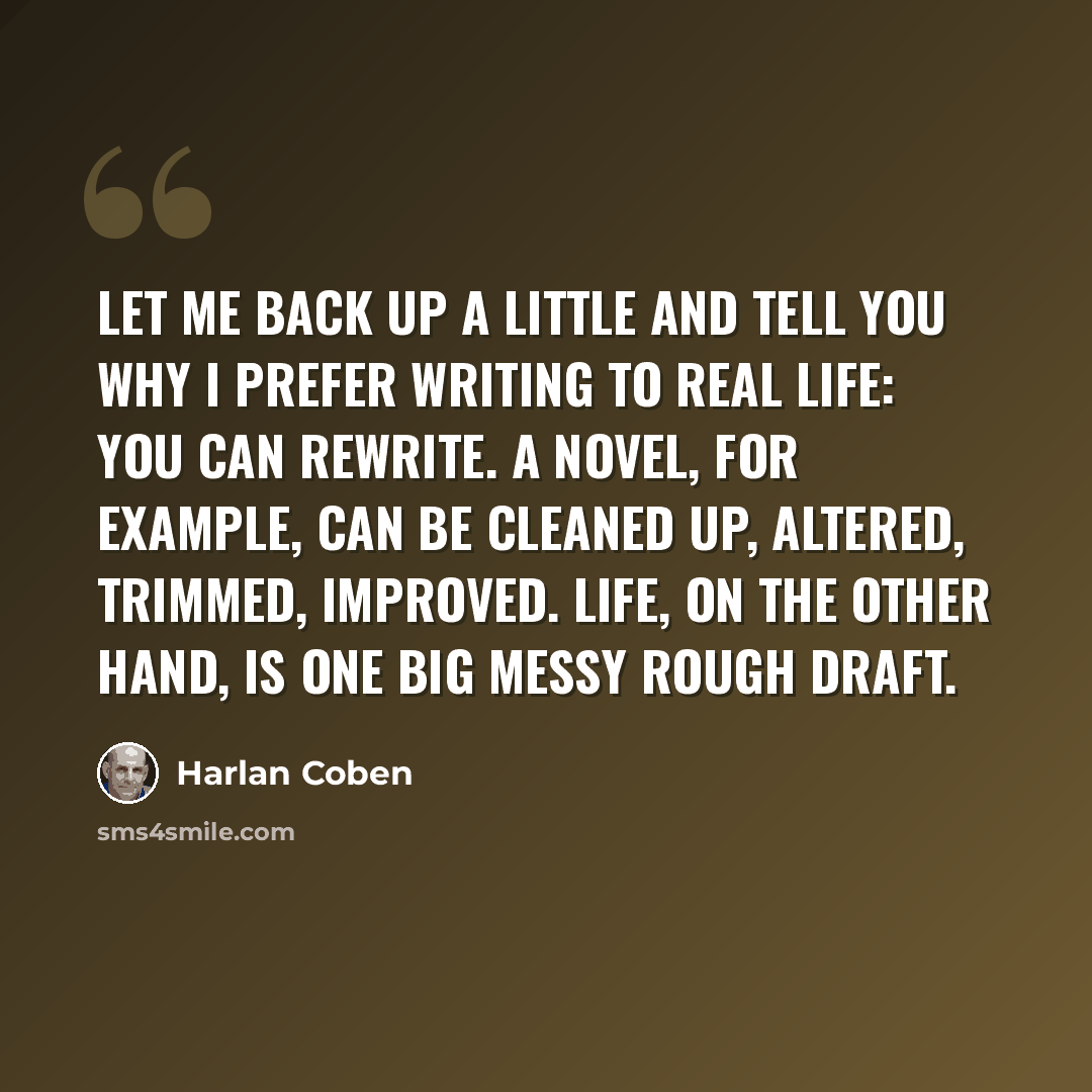 “Let me back up a little and tell you why I prefer writing to real life: You can rewrite. A novel, for example, can be cleaned up, altered, trimmed, improved. Life, on the other hand, is one big messy rough draft.” quote by Harlan Coben