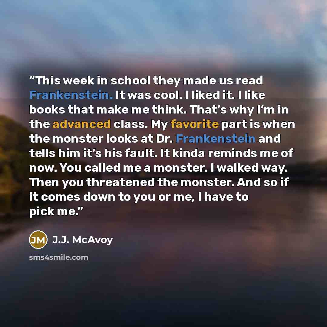 “This week in school they made us read Frankenstein. It was cool. I liked it. I like books that make me think. That’s why I’m in the advanced class. My favorite part is when the monster looks at Dr. Frankenstein and tells him it’s his fault. It kinda reminds me of now. You called me a monster. I…” quote by J.J. McAvoy