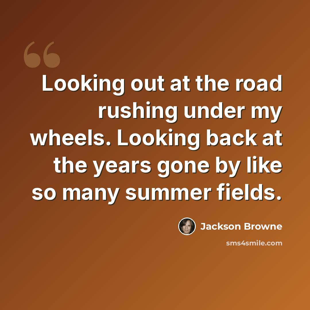 “Looking out at the road rushing under my wheels. Looking back at the years gone by like so many summer fields.” quote by Jackson Browne