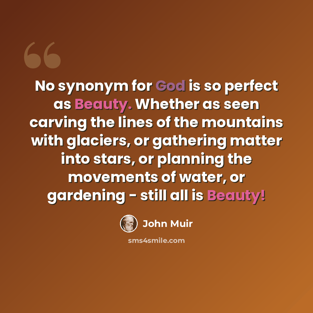“No synonym for God is so perfect as Beauty. Whether as seen carving the lines of the mountains with glaciers, or gathering matter into stars, or planning the movements of water, or gardening - still all is Beauty!” quote by John Muir