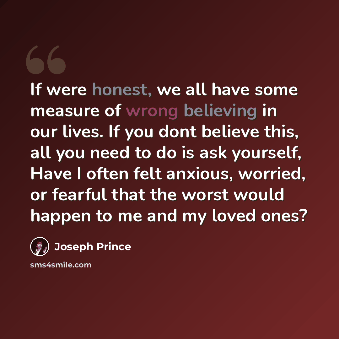 “If were honest, we all have some measure of wrong believing in our lives. If you dont believe this, all you need to do is ask yourself, Have I often felt anxious, worried, or fearful that the worst would happen to me and my loved ones?” quote by Joseph Prince