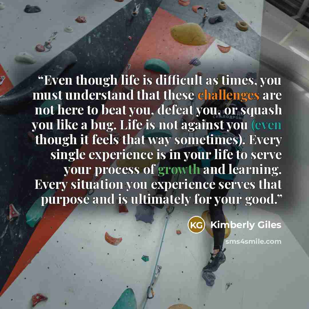 “Even though life is difficult as times, you must understand that these challenges are not here to beat you, defeat you, or squash you like a bug. Life is not against you (even though it feels that way sometimes). Every single experience is in your life to serve your process of growth and learning…” quote by Kimberly Giles