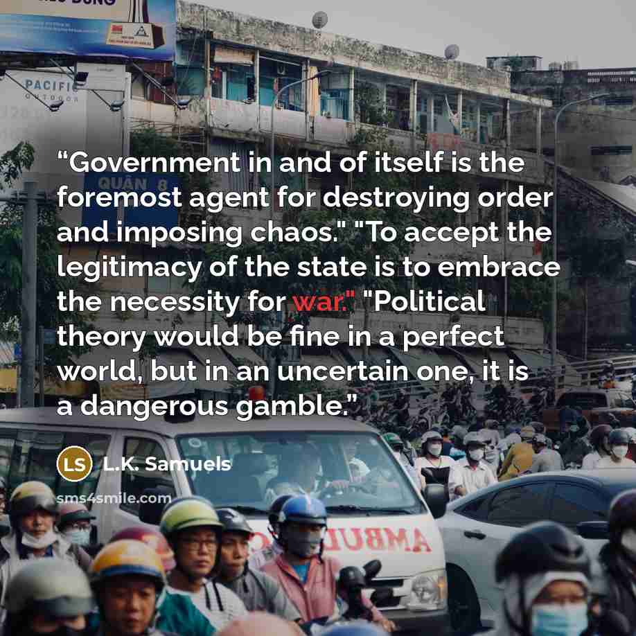 “Government in and of itself is the foremost agent for destroying order and imposing chaos." "To accept the legitimacy of the state is to embrace the necessity for war." "Political theory would be fine in a perfect world, but in an uncertain one, it is a dangerous gamble.” quote by L.K. Samuels