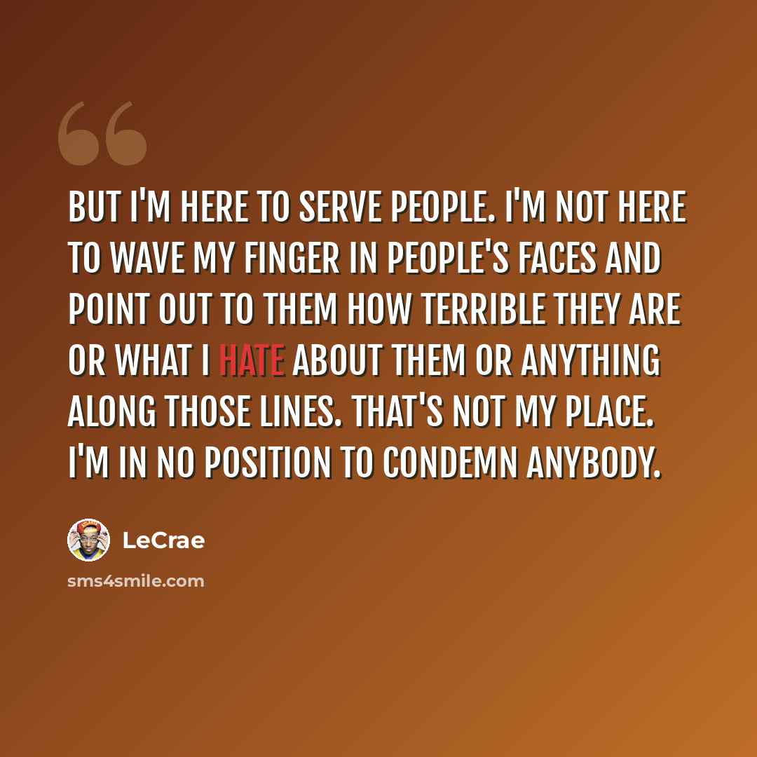 “But I'm here to serve people. I'm not here to wave my finger in people's faces and point out to them how terrible they are or what I hate about them or anything along those lines. That's not my place. I'm in no position to condemn anybody.” quote by LeCrae