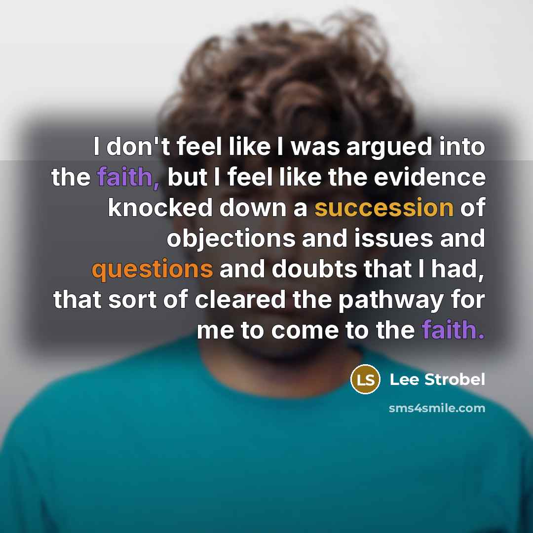 “I don't feel like I was argued into the faith, but I feel like the evidence knocked down a succession of objections and issues and questions and doubts that I had, that sort of cleared the pathway for me to come to the faith.” quote by Lee Strobel