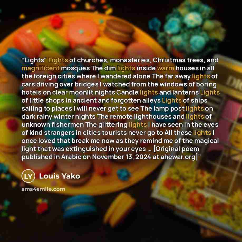 “Lights" Lights of churches, monasteries, Christmas trees, and magnificent mosques The dim lights inside warm houses in all the foreign cities where I wandered alone The far away lights of cars driving over bridges I watched from the windows of boring hotels on clear moonlit nights Candle lights…” quote by Louis Yako