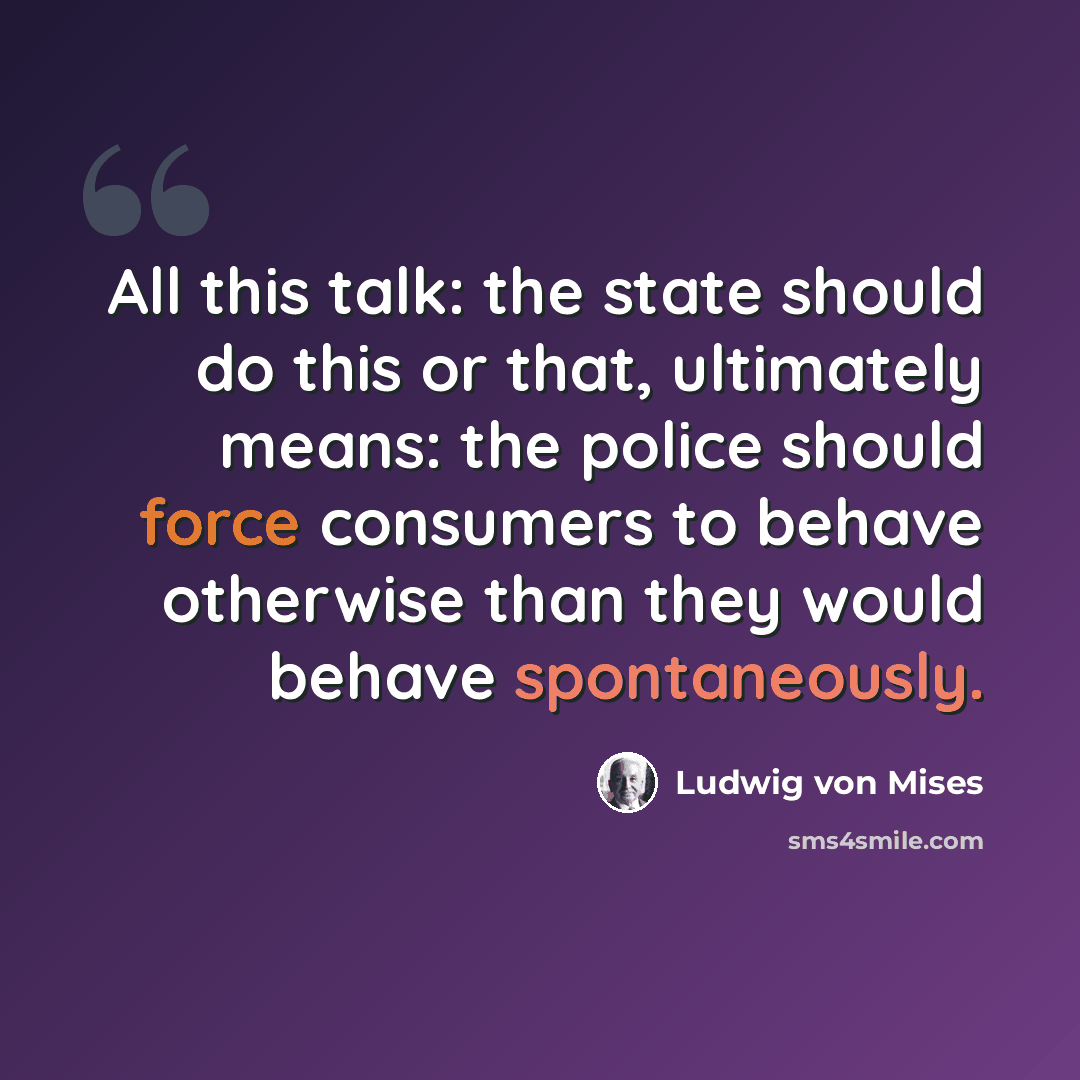 “All this talk: the state should do this or that, ultimately means: the police should force consumers to behave otherwise than they would behave spontaneously.” quote by Ludwig von Mises