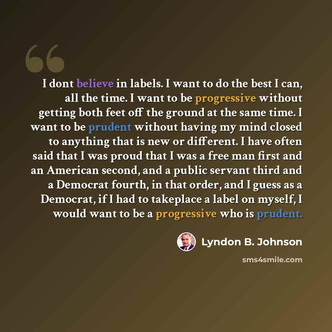 “I dont believe in labels. I want to do the best I can, all the time. I want to be progressive without getting both feet off the ground at the same time. I want to be prudent without having my mind closed to anything that is new or different. I have often said that I was proud that I was a free man…” quote by Lyndon B. Johnson