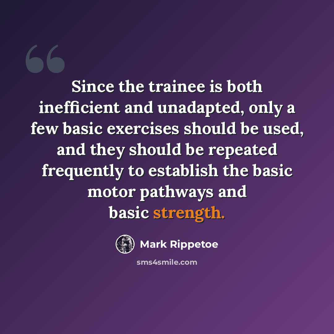“Since the trainee is both inefficient and unadapted, only a few basic exercises should be used, and they should be repeated frequently to establish the basic motor pathways and basic strength.” quote by Mark Rippetoe