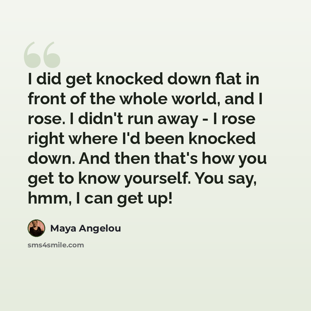 “I did get knocked down flat in front of the whole world, and I rose. I didn't run away - I rose right where I'd been knocked down. And then that's how you get to know yourself. You say, hmm, I can get up!” quote by Maya Angelou