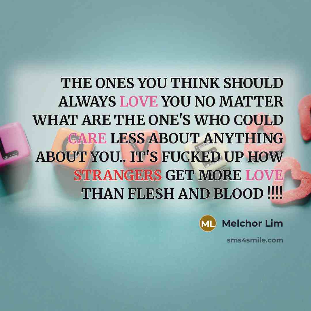 “THE ONES YOU THINK SHOULD ALWAYS LOVE YOU NO MATTER WHAT ARE THE ONE'S WHO COULD CARE LESS ABOUT ANYTHING ABOUT YOU.. IT'S FUCKED UP HOW STRANGERS GET MORE LOVE THAN FLESH AND BLOOD !!!!” quote by Melchor Lim