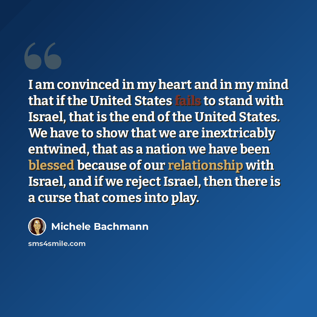 “I am convinced in my heart and in my mind that if the United States fails to stand with Israel, that is the end of the United States. We have to show that we are inextricably entwined, that as a nation we have been blessed because of our relationship with Israel, and if we reject Israel, then…” quote by Michele Bachmann