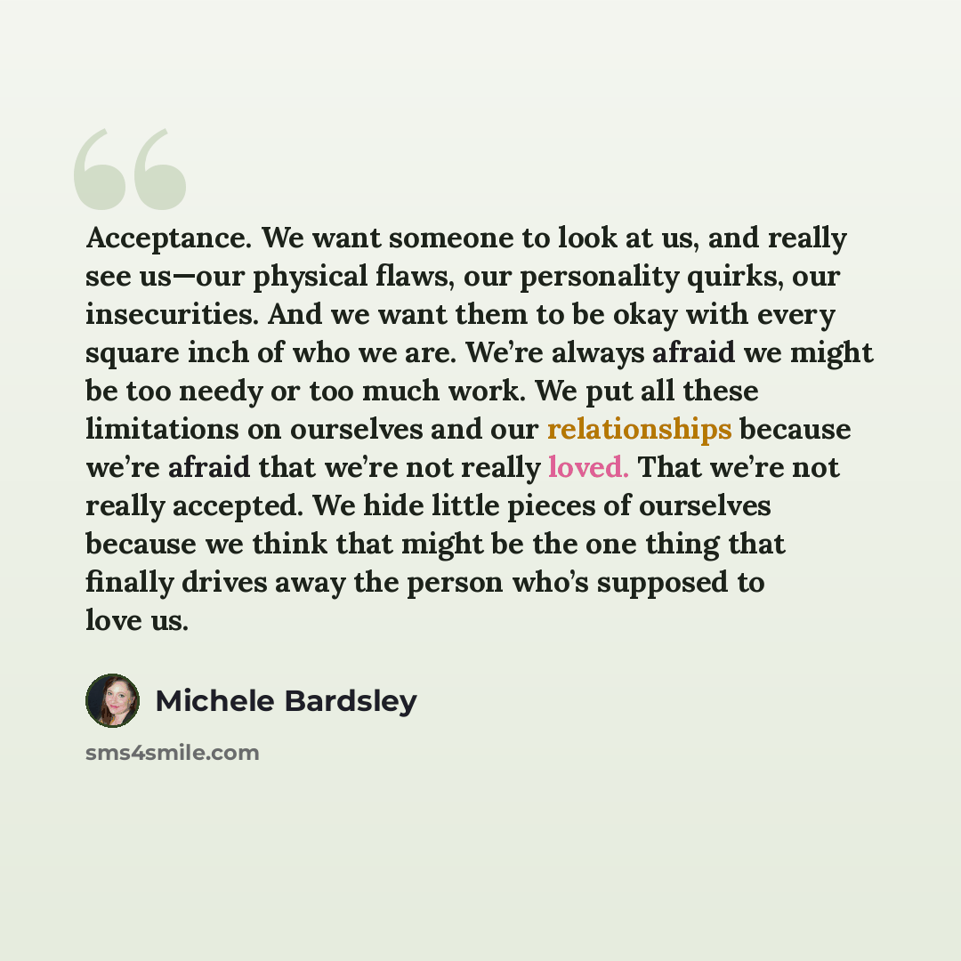 “Acceptance. We want someone to look at us, and really see us—our physical flaws, our personality quirks, our insecurities. And we want them to be okay with every square inch of who we are. We’re always afraid we might be too needy or too much work. We put all these limitations on ourselves and our…” quote by Michele Bardsley