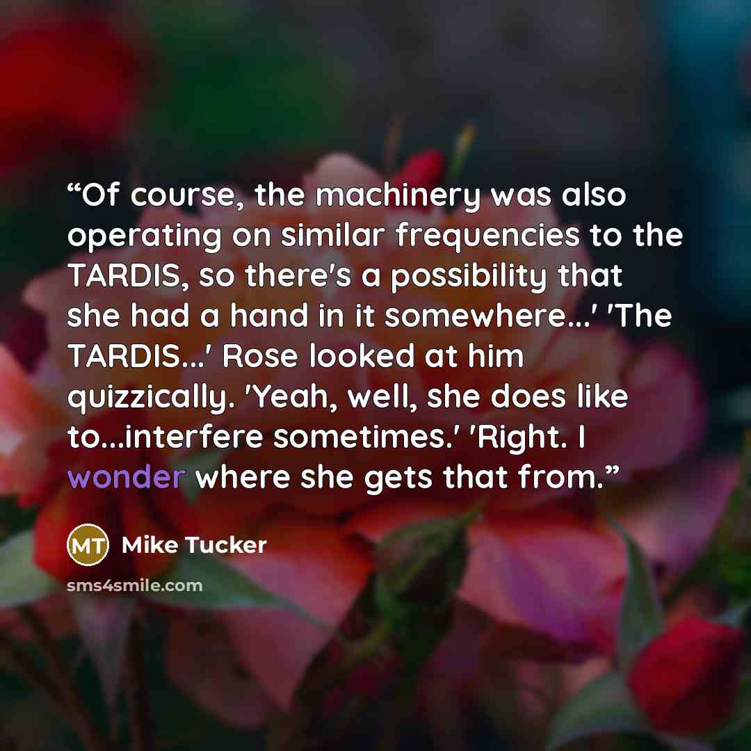 “Of course, the machinery was also operating on similar frequencies to the TARDIS, so there's a possibility that she had a hand in it somewhere...' 'The TARDIS...' Rose looked at him quizzically. 'Yeah, well, she does like to...interfere sometimes.' 'Right. I wonder where she gets that from.” quote by Mike Tucker