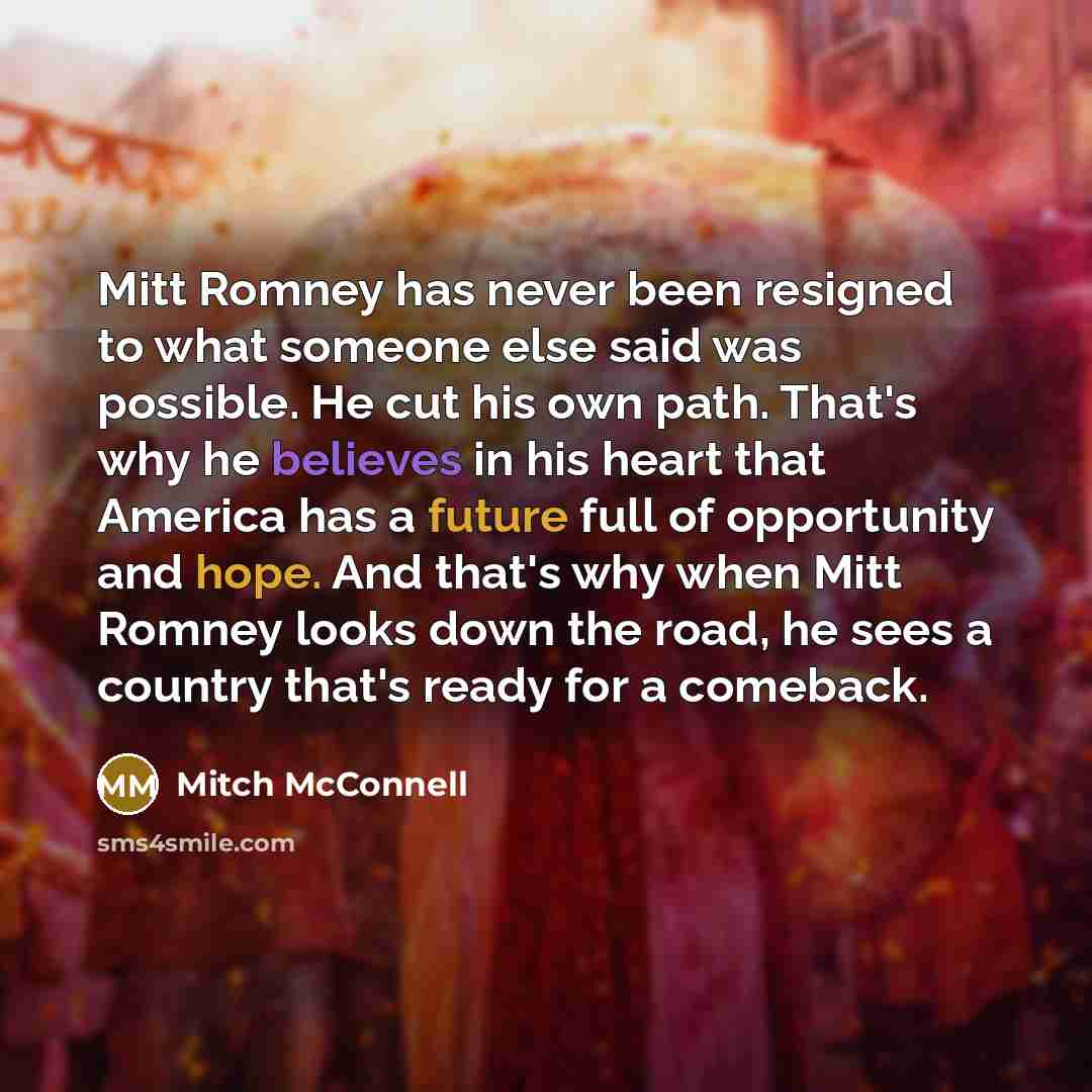 “Mitt Romney has never been resigned to what someone else said was possible. He cut his own path. That's why he believes in his heart that America has a future full of opportunity and hope. And that's why when Mitt Romney looks down the road, he sees a country that's ready for a comeback.” quote by Mitch McConnell