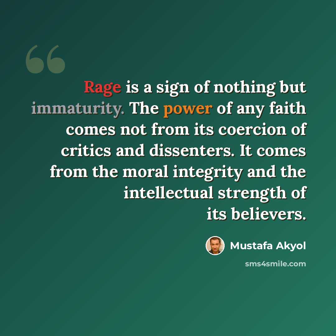 “Rage is a sign of nothing but immaturity. The power of any faith comes not from its coercion of critics and dissenters. It comes from the moral integrity and the intellectual strength of its believers.” quote by Mustafa Akyol