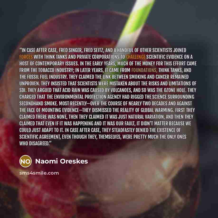 “In case after case, Fred Singer, Fred Seitz, and a handful of other scientists joined forces with think tanks and private corporations to challenge scientific evidence on a host of contemporary issues. In the early years, much of the money for this effort came from the tobacco industry; in later…” quote by Naomi Oreskes