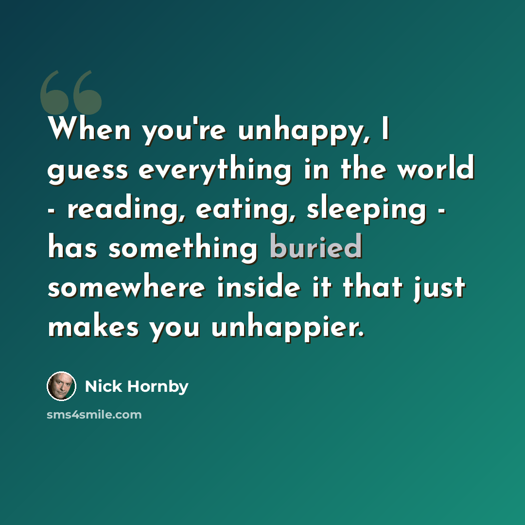 “When you're unhappy, I guess everything in the world - reading, eating, sleeping - has something buried somewhere inside it that just makes you unhappier.” quote by Nick Hornby