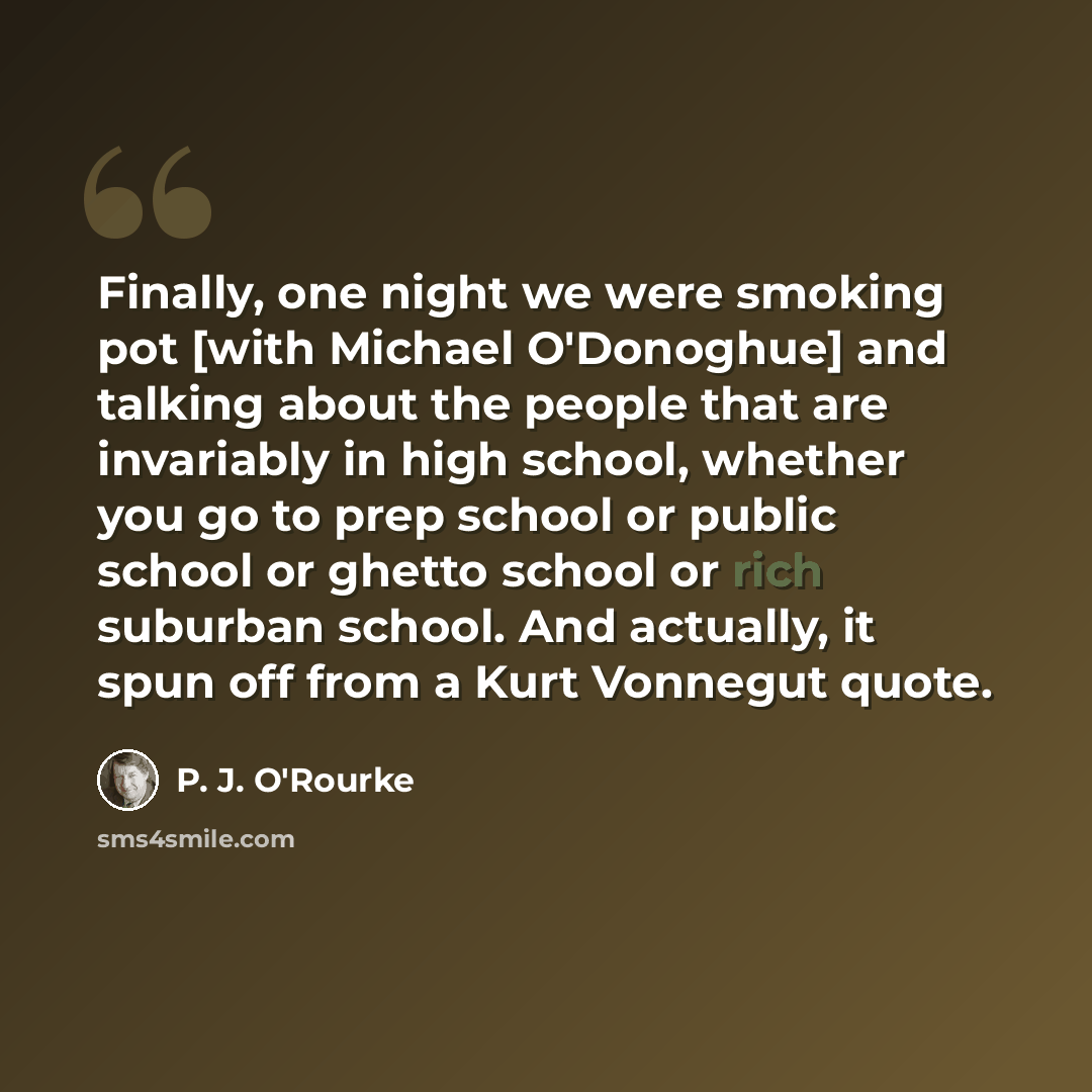 “Finally, one night we were smoking pot [with Michael O'Donoghue] and talking about the people that are invariably in high school, whether you go to prep school or public school or ghetto school or rich suburban school. And actually, it spun off from a Kurt Vonnegut quote.” quote by P. J. O'Rourke