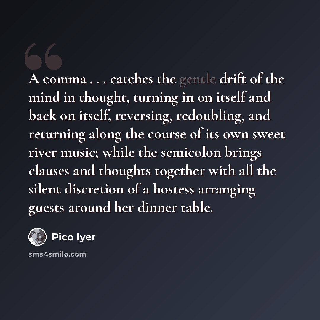 “A comma . . . catches the gentle drift of the mind in thought, turning in on itself and back on itself, reversing, redoubling, and returning along the course of its own sweet river music; while the semicolon brings clauses and thoughts together with all the silent discretion of a hostess arranging…” quote by Pico Iyer
