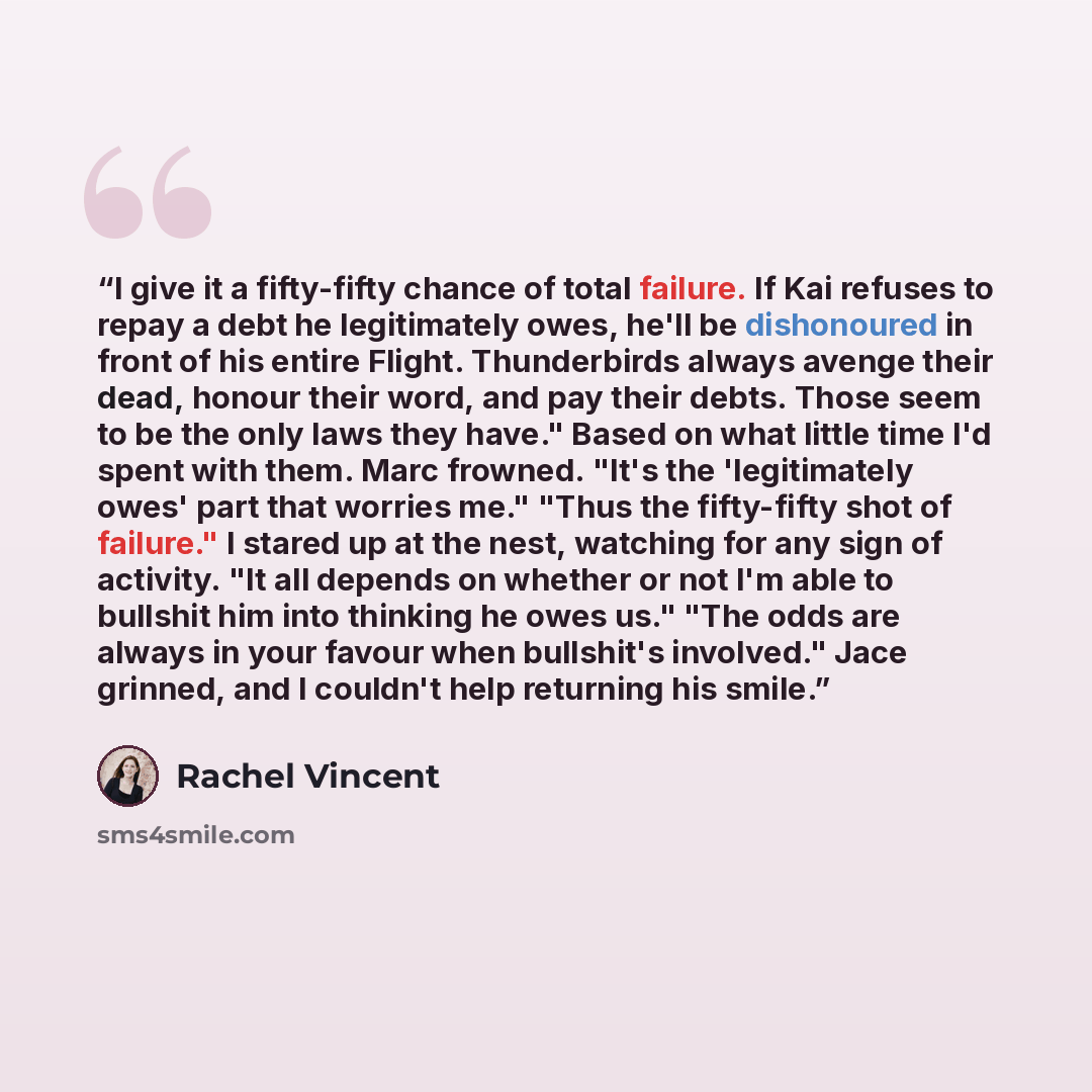 “I give it a fifty-fifty chance of total failure. If Kai refuses to repay a debt he legitimately owes, he'll be dishonoured in front of his entire Flight. Thunderbirds always avenge their dead, honour their word, and pay their debts. Those seem to be the only laws they have." Based on what little…” quote by Rachel Vincent