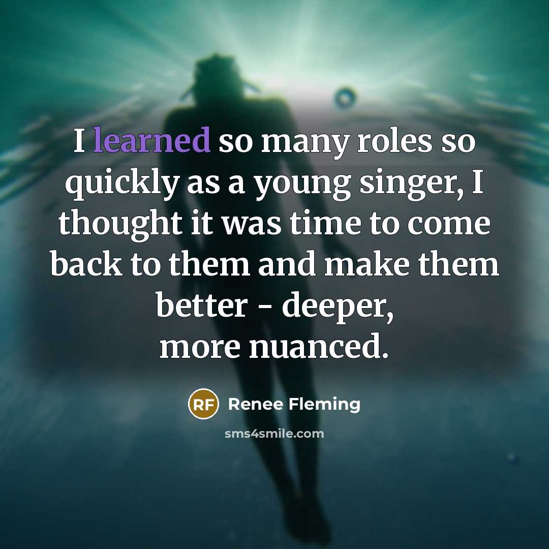 “I learned so many roles so quickly as a young singer, I thought it was time to come back to them and make them better - deeper, more nuanced.” quote by Renee Fleming