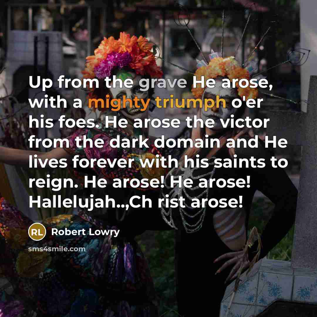 “Up from the grave He arose, with a mighty triumph o'er his foes. He arose the victor from the dark domain and He lives forever with his saints to reign. He arose! He arose! Hallelujah..,Ch rist arose!” quote by Robert Lowry