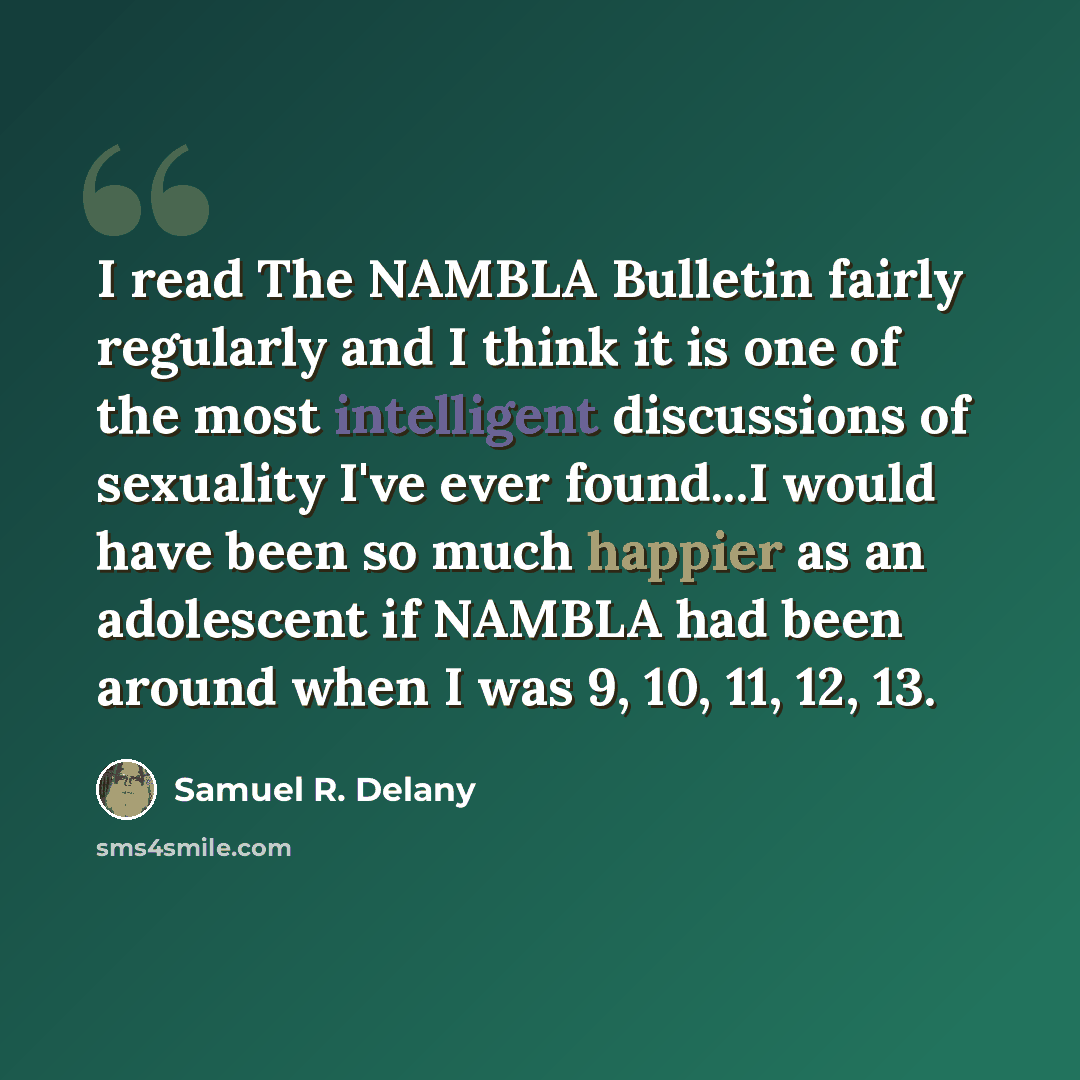 “I read The NAMBLA Bulletin fairly regularly and I think it is one of the most intelligent discussions of sexuality I've ever found...I would have been so much happier as an adolescent if NAMBLA had been around when I was 9, 10, 11, 12, 13.” quote by Samuel R. Delany