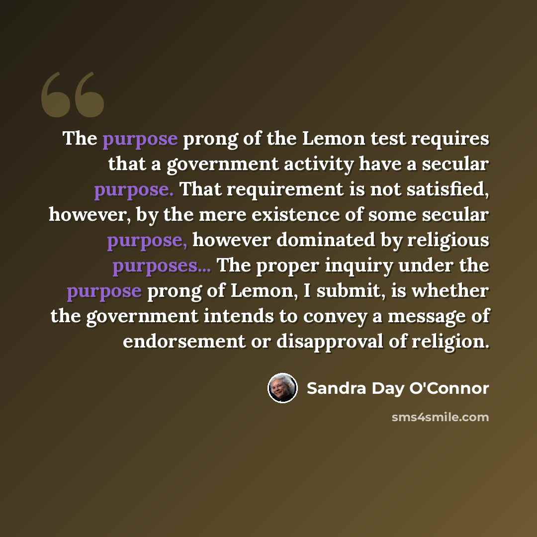 “The purpose prong of the Lemon test requires that a government activity have a secular purpose. That requirement is not satisfied, however, by the mere existence of some secular purpose, however dominated by religious purposes... The proper inquiry under the purpose prong of Lemon, I submit, is…” quote by Sandra Day O'Connor