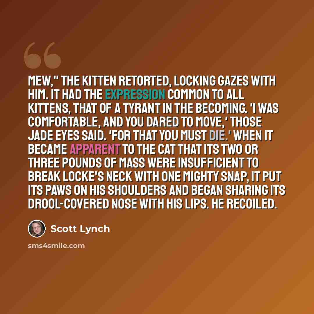 “Mew," the kitten retorted, locking gazes with him. It had the expression common to all kittens, that of a tyrant in the becoming. 'I was comfortable, and you dared to move,' those jade eyes said. 'For that you must die.' When it became apparent to the cat that its two or three pounds of mass were…” quote by Scott Lynch